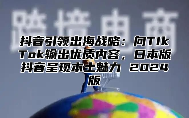 抖音引领出海战略：向TikTok输出优质内容，日本版抖音呈现本土魅力 2025版