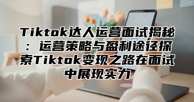 Tiktok达人运营面试揭秘：运营策略与盈利途径探索Tiktok变现之路在面试中展现实力