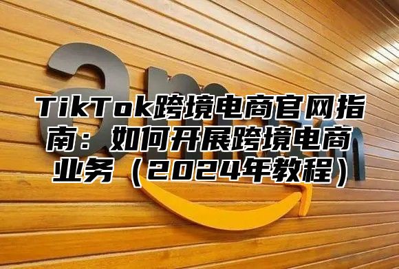 TikTok跨境电商官网指南：如何开展跨境电商业务2025年教程