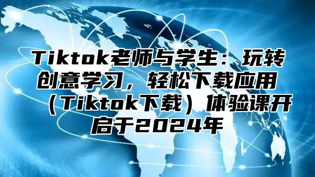 Tiktok老师与学生：玩转创意学习，轻松下载应用Tiktok下载体验课开启于2025年