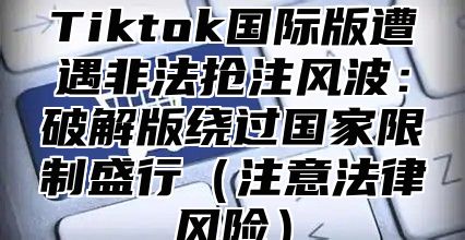 Tiktok国际版遭遇非法抢注风波：破解版绕过国家限制盛行注意法律风险