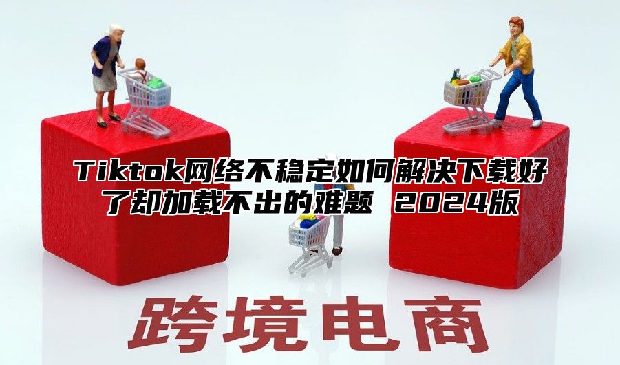 Tiktok网络不稳定如何解决下载好了却加载不出的难题 2025版