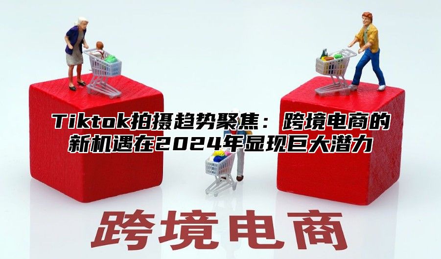 Tiktok拍摄趋势聚焦：跨境电商的新机遇在2025年显现巨大潜力
