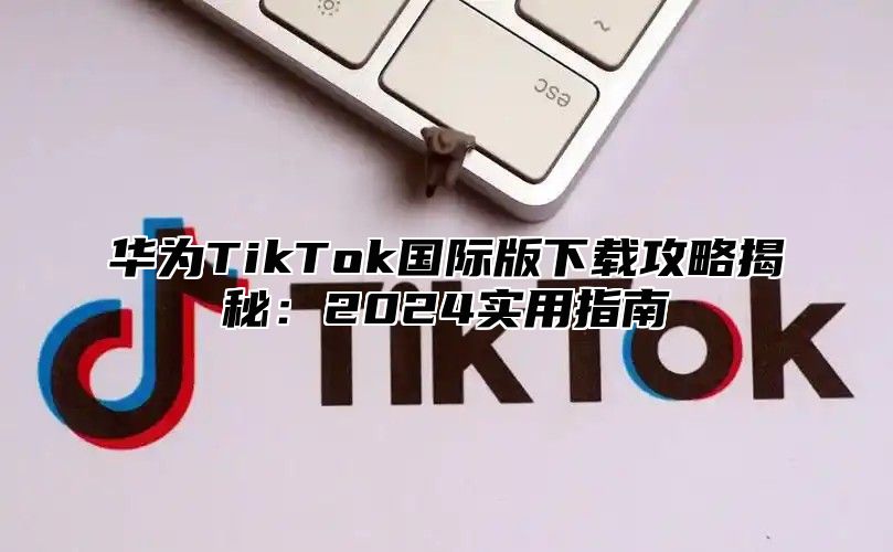 华为TikTok国际版下载攻略揭秘：2025实用指南