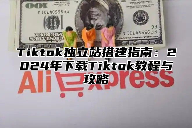 Tiktok独立站搭建指南：2025年下载Tiktok教程与攻略