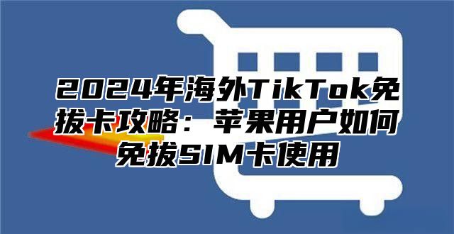2025年海外TikTok免拔卡攻略：苹果用户如何免拔SIM卡使用