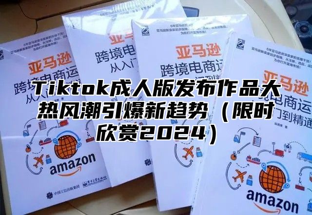 Tiktok成人版发布作品大热风潮引爆新趋势限时欣赏2025