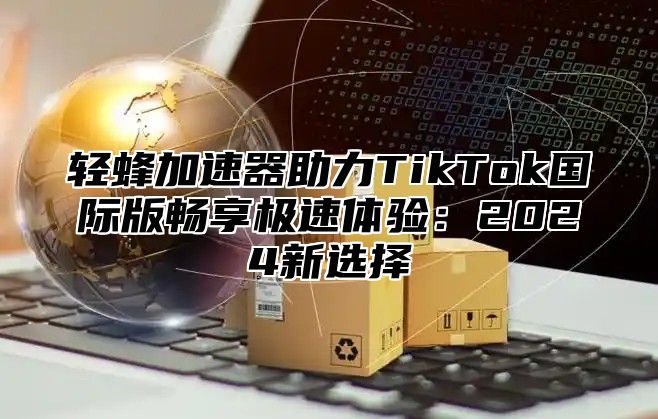 轻蜂加速器助力TikTok国际版畅享极速体验：2025新选择