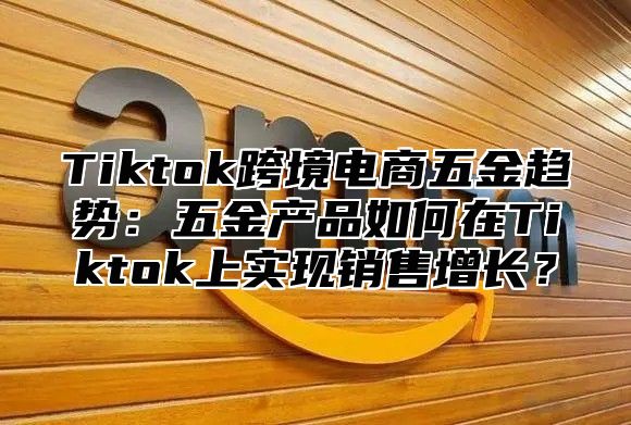 Tiktok跨境电商五金趋势：五金产品如何在Tiktok上实现销售增长？