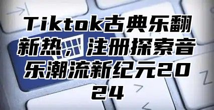 Tiktok古典乐翻新热，注册探索音乐潮流新纪元2025