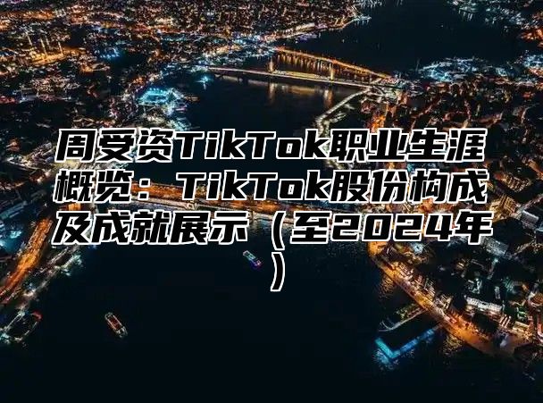周受资TikTok职业生涯概览：TikTok股份构成及成就展示至2025年