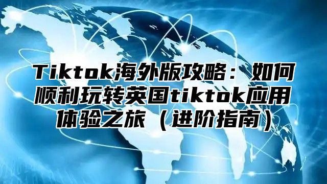 Tiktok海外版攻略：如何顺利玩转英国tiktok应用体验之旅进阶指南