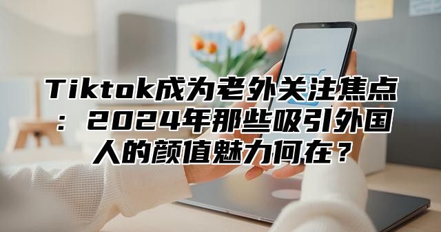 Tiktok成为老外关注焦点：2025年那些吸引外国人的颜值魅力何在？