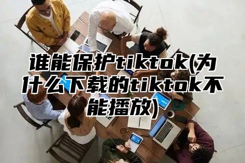 谁能保护tiktok(为什么下载的tiktok不能播放)