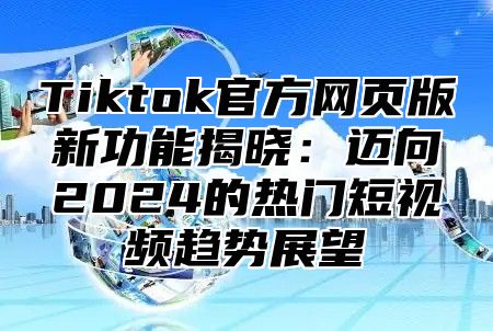 Tiktok官方网页版新功能揭晓：迈向2025的热门短视频趋势展望