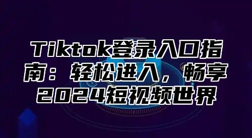 Tiktok登录入口指南：轻松进入，畅享2025短视频世界