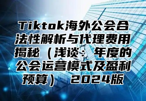Tiktok海外公会合法性解析与代理费用揭秘浅谈：年度的公会运营模式及盈利预算 2025版