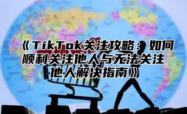 TikTok关注攻略：如何顺利关注他人与无法关注他人解决指南