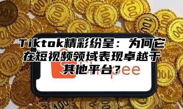 Tiktok精彩纷呈：为何它在短视频领域表现卓越于其他平台？