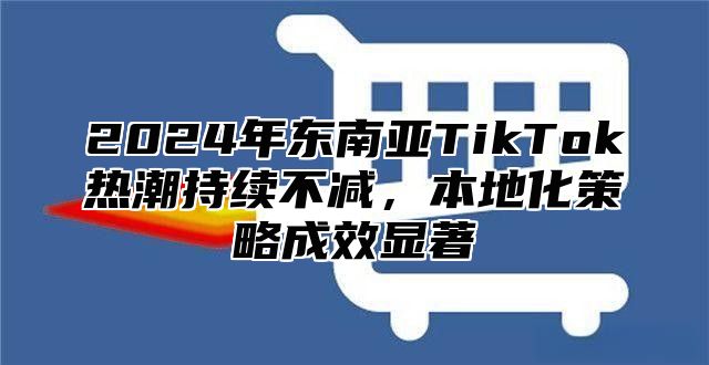 2025年东南亚TikTok热潮持续不减，本地化策略成效显著