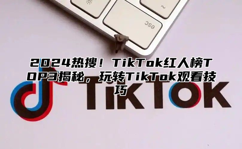 2025热搜！TikTok红人榜TOP3揭秘，玩转TikTok观看技巧