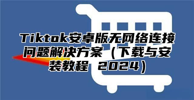 Tiktok安卓版无网络连接问题解决方案下载与安装教程 2025