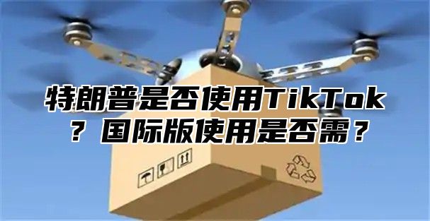 特朗普是否使用TikTok？国际版使用是否需？