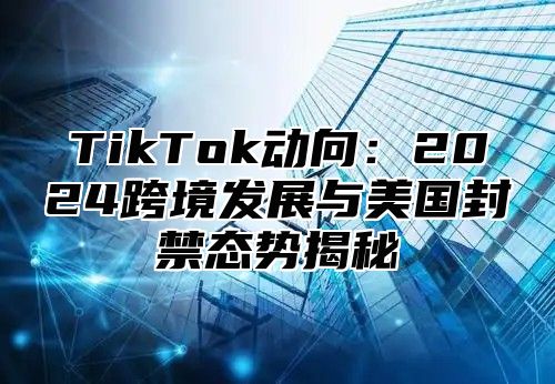 TikTok动向：2025跨境发展与美国封禁态势揭秘