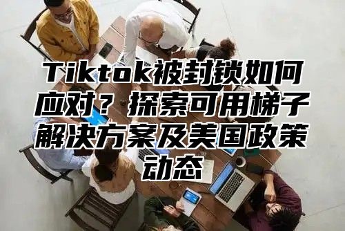 Tiktok被封锁如何应对？探索可用梯子解决方案及美国政策动态
