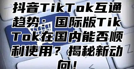 抖音TikTok互通趋势：国际版TikTok在国内能否顺利使用？揭秘新动向！
