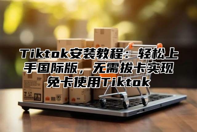 Tiktok安装教程：轻松上手国际版，无需拔卡实现免卡使用Tiktok