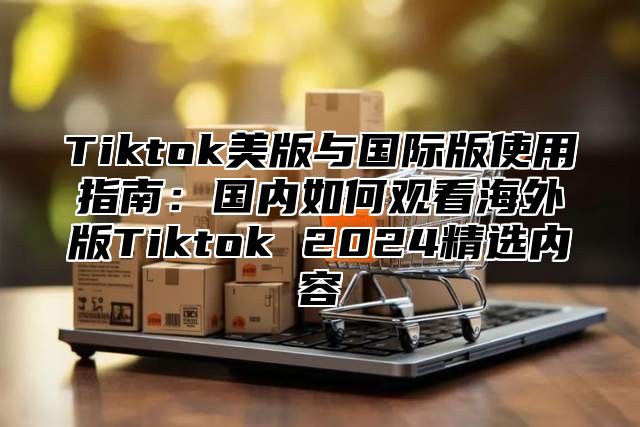 Tiktok美版与国际版使用指南：国内如何观看海外版Tiktok 2025精选内容