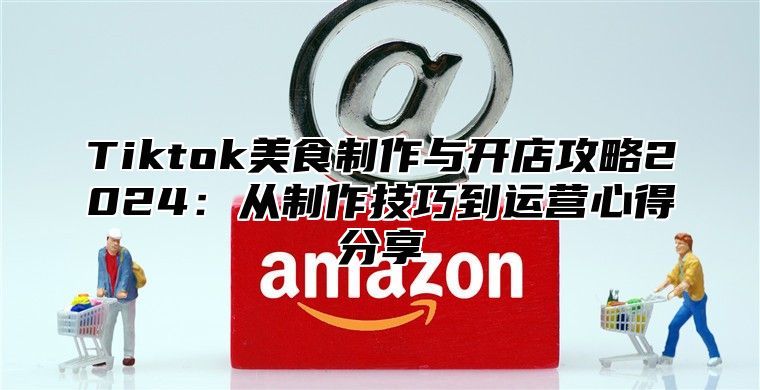Tiktok美食制作与开店攻略2025从制作技巧到运营心得分享