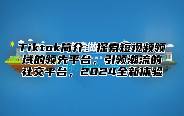 Tiktok简介：探索短视频领域的领先平台，引领潮流的社交平台，2025全新体验
