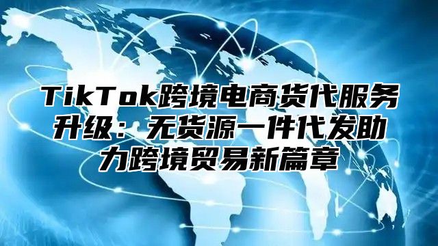 TikTok跨境电商货代服务升级：无货源一件代发助力跨境贸易新篇章