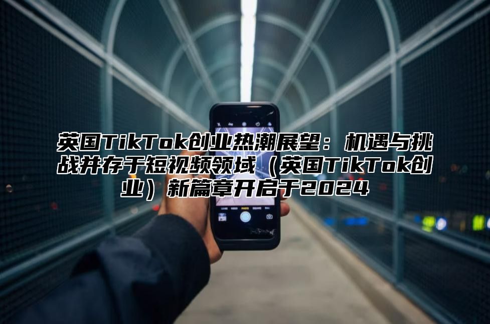 英国TikTok创业热潮展望：机遇与挑战并存于短视频领域英国TikTok创业新篇章开启于2025