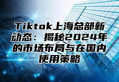 Tiktok上海总部新动态：揭秘2025年的市场布局与在国内使用策略