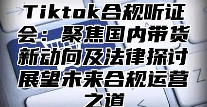 Tiktok合规听证会：聚焦国内带货新动向及法律探讨展望未来合规运营之道