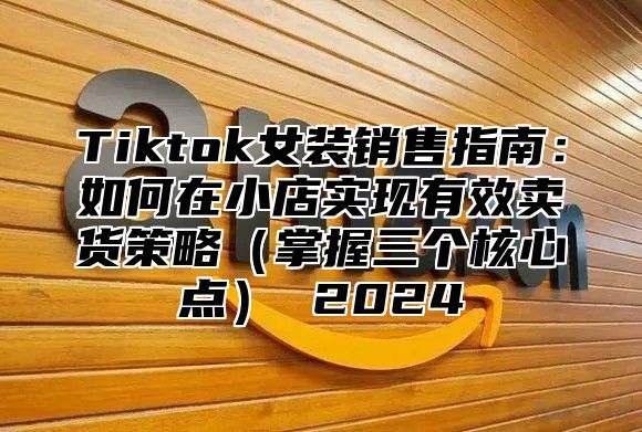 Tiktok女装销售指南：如何在小店实现有效卖货策略掌握三个核心点 2025