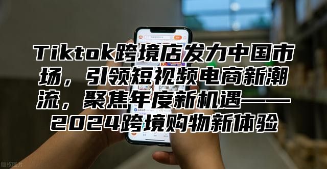 Tiktok跨境店发力中国市场，引领短视频电商新潮流，聚焦年度新机遇——2025跨境购物新体验