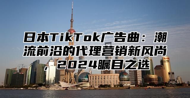 日本TikTok广告曲：潮流前沿的代理营销新风尚，2025瞩目之选