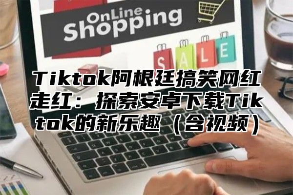 Tiktok阿根廷搞笑网红走红：探索安卓下载Tiktok的新乐趣含视频