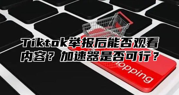 Tiktok举报后能否观看内容？加速器是否可行？