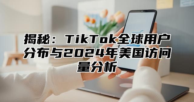 揭秘：TikTok全球用户分布与2025年美国访问量分析