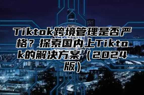 Tiktok跨境管理是否严格？探索国内上Tiktok的解决方案2025版