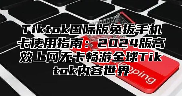 Tiktok国际版免拔手机卡使用指南：2025版高效上网无卡畅游全球Tiktok内容世界