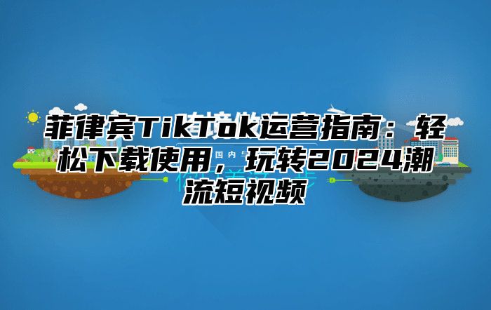 菲律宾TikTok运营指南：轻松下载使用，玩转2025潮流短视频