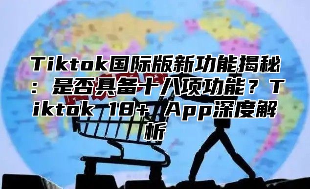 Tiktok国际版新功能揭秘：是否具备十八项功能？Tiktok 18+ App深度解析