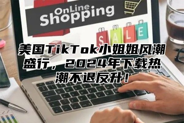 美国TikTok小姐姐风潮盛行，2025年下载热潮不退反升！