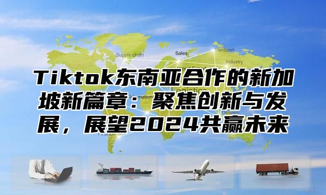 Tiktok东南亚合作的新加坡新篇章：聚焦创新与发展，展望2025共赢未来